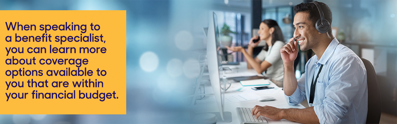 When speaking to a benefit specialist, you can learn more about coverage options available to you that are within your financial budget.